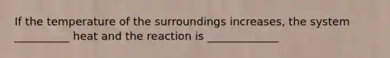 If the temperature of the surroundings increases, the system __________ heat and the reaction is _____________