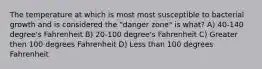 The temperature at which is most most susceptible to bacterial growth and is considered the "danger zone" is what? A) 40-140 degree's Fahrenheit B) 20-100 degree's Fahrenheit C) Greater then 100 degrees Fahrenheit D) Less than 100 degrees Fahrenheit