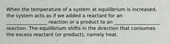 When the temperature of a system at equilibrium is increased, the system acts as if we added a reactant for an _________________ reaction or a product to an ___________________ reaction. The equilibrium shifts in the direction that consumes the excess reactant (or product), namely heat.