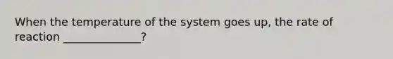 When the temperature of the system goes up, the rate of reaction ______________?