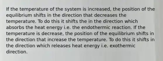 If the temperature of the system is increased, the position of the equilibrium shifts in the direction that decreases the temperature. To do this it shifts the in the direction which absorbs the heat energy i.e. the endothermic reaction. If the temperature is decrease, the position of the equilibrium shifts in the direction that increase the temperature. To do this it shifts in the direction which releases heat energy i.e. exothermic direction.