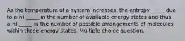 As the temperature of a system increases, the entropy _____ due to a(n) _____ in the number of available energy states and thus a(n) _____ in the number of possible arrangements of molecules within those energy states. Multiple choice question.