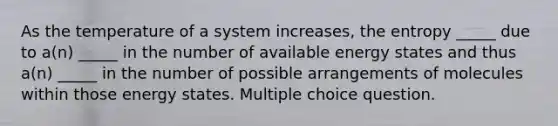 As the temperature of a system increases, the entropy _____ due to a(n) _____ in the number of available energy states and thus a(n) _____ in the number of possible arrangements of molecules within those energy states. Multiple choice question.