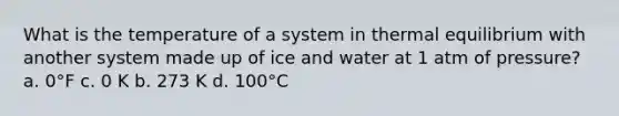 What is the temperature of a system in thermal equilibrium with another system made up of ice and water at 1 atm of pressure? a. 0°F c. 0 K b. 273 K d. 100°C