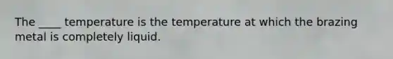 The ____ temperature is the temperature at which the brazing metal is completely liquid.