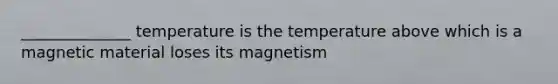 ______________ temperature is the temperature above which is a magnetic material loses its magnetism