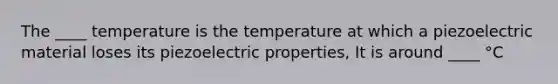 The ____ temperature is the temperature at which a piezoelectric material loses its piezoelectric properties, It is around ____ °C