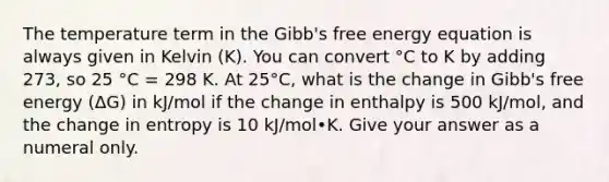 The temperature term in the Gibb's free energy equation is always given in Kelvin (K). You can convert °C to K by adding 273, so 25 °C = 298 K. At 25°C, what is the change in Gibb's free energy (ΔG) in kJ/mol if the change in enthalpy is 500 kJ/mol, and the change in entropy is 10 kJ/mol•K. Give your answer as a numeral only.