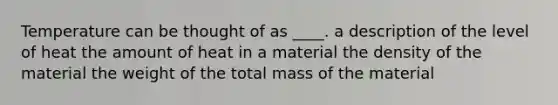 Temperature can be thought of as ____. a description of the level of heat the amount of heat in a material the density of the material the weight of the total mass of the material