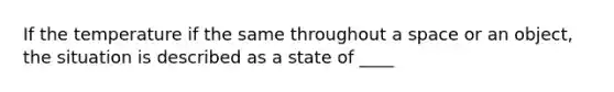 If the temperature if the same throughout a space or an object, the situation is described as a state of ____