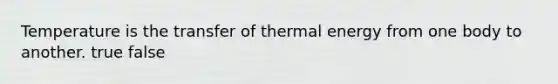 Temperature is the transfer of thermal energy from one body to another. true false