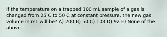 If the temperature on a trapped 100 mL sample of a gas is changed from 25 C to 50 C at constant pressure, the new gas volume in mL will be? A) 200 B) 50 C) 108 D) 92 E) None of the above.