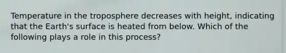 Temperature in the troposphere decreases with height, indicating that the Earth's surface is heated from below. Which of the following plays a role in this process?