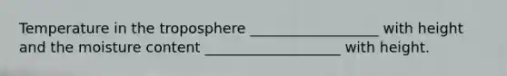 Temperature in the troposphere __________________ with height and the moisture content ___________________ with height.