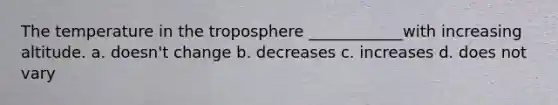 The temperature in the troposphere ____________with increasing altitude. a. doesn't change b. decreases c. increases d. does not vary