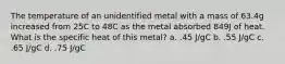 The temperature of an unidentified metal with a mass of 63.4g increased from 25C to 48C as the metal absorbed 849J of heat. What is the specific heat of this metal? a. .45 J/gC b. .55 J/gC c. .65 J/gC d. .75 J/gC