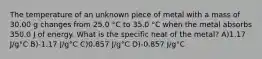 The temperature of an unknown piece of metal with a mass of 30.00 g changes from 25.0 °C to 35.0 °C when the metal absorbs 350.0 J of energy. What is the specific heat of the metal? A)1.17 J/g°C B)-1.17 J/g°C C)0.857 J/g°C D)-0.857 J/g°C