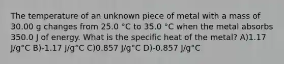 The temperature of an unknown piece of metal with a mass of 30.00 g changes from 25.0 °C to 35.0 °C when the metal absorbs 350.0 J of energy. What is the specific heat of the metal? A)1.17 J/g°C B)-1.17 J/g°C C)0.857 J/g°C D)-0.857 J/g°C