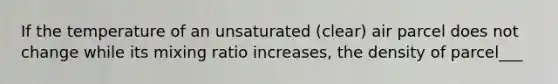 If the temperature of an unsaturated (clear) air parcel does not change while its mixing ratio increases, the density of parcel___