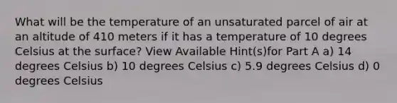 What will be the temperature of an unsaturated parcel of air at an altitude of 410 meters if it has a temperature of 10 degrees Celsius at the surface? View Available Hint(s)for Part A a) 14 degrees Celsius b) 10 degrees Celsius c) 5.9 degrees Celsius d) 0 degrees Celsius