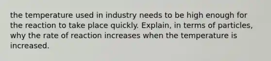 the temperature used in industry needs to be high enough for the reaction to take place quickly. Explain, in terms of particles, why the rate of reaction increases when the temperature is increased.