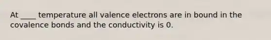 At ____ temperature all valence electrons are in bound in the covalence bonds and the conductivity is 0.