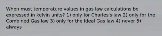 When must temperature values in gas law calculations be expressed in kelvin units? 1) only for Charles's law 2) only for the Combined Gas law 3) only for the Ideal Gas law 4) never 5) always