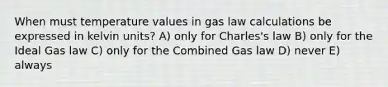 When must temperature values in gas law calculations be expressed in kelvin units? A) only for Charles's law B) only for the Ideal Gas law C) only for the Combined Gas law D) never E) always