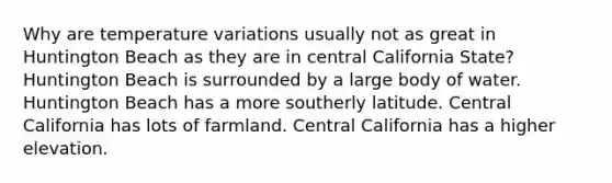 Why are temperature variations usually not as great in Huntington Beach as they are in central California State? Huntington Beach is surrounded by a large body of water. Huntington Beach has a more southerly latitude. Central California has lots of farmland. Central California has a higher elevation.