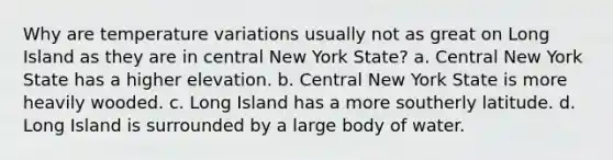 Why are temperature variations usually not as great on Long Island as they are in central New York State? a. Central New York State has a higher elevation. b. Central New York State is more heavily wooded. c. Long Island has a more southerly latitude. d. Long Island is surrounded by a large body of water.