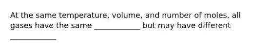 At the same temperature, volume, and number of moles, all gases have the same ____________ but may have different ____________