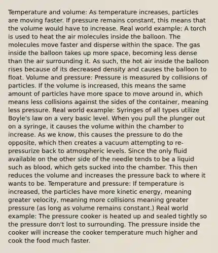 Temperature and volume: As temperature increases, particles are moving faster. If pressure remains constant, this means that the volume would have to increase. Real world example: A torch is used to heat the air molecules inside the balloon. The molecules move faster and disperse within the space. The gas inside the balloon takes up more space, becoming less dense than the air surrounding it. As such, the hot air inside the balloon rises because of its decreased density and causes the balloon to float. Volume and pressure: Pressure is measured by collisions of particles. If the volume is increased, this means the same amount of particles have more space to move around in, which means less collisions against the sides of the container, meaning less pressure. Real world example: Syringes of all types utilize Boyle's law on a very basic level. When you pull the plunger out on a syringe, it causes the volume within the chamber to increase. As we know, this causes the pressure to do the opposite, which then creates a vacuum attempting to re-pressurize back to atmospheric levels. Since the only fluid available on the other side of the needle tends to be a liquid such as blood, which gets sucked into the chamber. This then reduces the volume and increases the pressure back to where it wants to be. Temperature and pressure: If temperature is increased, the particles have more kinetic energy, meaning greater velocity, meaning more collisions meaning greater pressure (as long as volume remains constant.) Real world example: The pressure cooker is heated up and sealed tightly so the pressure don't lost to surrounding. The pressure inside the cooker will increase the cooker temperature much higher and cook the food much faster.