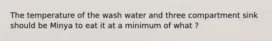 The temperature of the wash water and three compartment sink should be Minya to eat it at a minimum of what ?