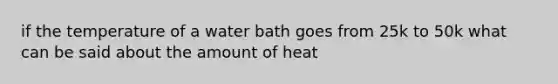 if the temperature of a water bath goes from 25k to 50k what can be said about the amount of heat