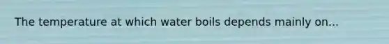 The temperature at which water boils depends mainly on...