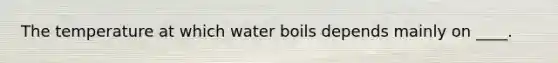 The temperature at which water boils depends mainly on ____.