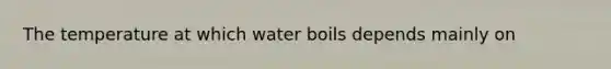 The temperature at which water boils depends mainly on​