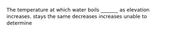 The temperature at which water boils _______ as elevation increases. stays the same decreases increases unable to determine