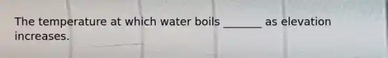 The temperature at which water boils _______ as elevation increases.