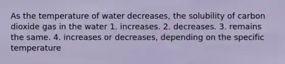 As the temperature of water decreases, the solubility of carbon dioxide gas in the water 1. increases. 2. decreases. 3. remains the same. 4. increases or decreases, depending on the specific temperature