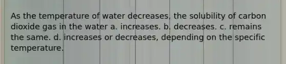 As the temperature of water decreases, the solubility of carbon dioxide gas in the water a. increases. b. decreases. c. remains the same. d. increases or decreases, depending on the specific temperature.