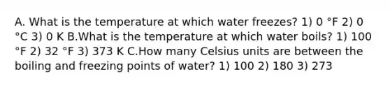 A. What is the temperature at which water freezes? 1) 0 °F 2) 0 °C 3) 0 K B.What is the temperature at which water boils? 1) 100 °F 2) 32 °F 3) 373 K C.How many Celsius units are between the boiling and freezing points of water? 1) 100 2) 180 3) 273