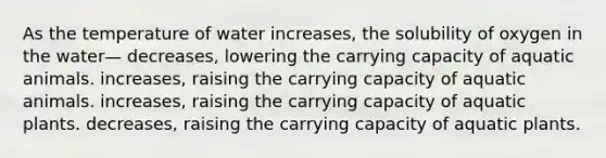 As the temperature of water increases, the solubility of oxygen in the water— decreases, lowering the carrying capacity of aquatic animals. increases, raising the carrying capacity of aquatic animals. increases, raising the carrying capacity of aquatic plants. decreases, raising the carrying capacity of aquatic plants.