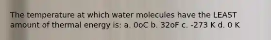 The temperature at which water molecules have the LEAST amount of thermal energy is: a. 0oC b. 32oF c. -273 K d. 0 K