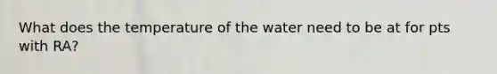 What does the temperature of the water need to be at for pts with RA?