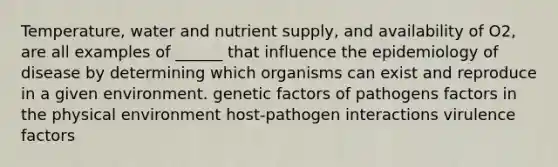 Temperature, water and nutrient supply, and availability of O2, are all examples of ______ that influence the epidemiology of disease by determining which organisms can exist and reproduce in a given environment. genetic factors of pathogens factors in the physical environment host-pathogen interactions virulence factors