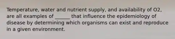 Temperature, water and nutrient supply, and availability of O2, are all examples of ______ that influence the epidemiology of disease by determining which organisms can exist and reproduce in a given environment.