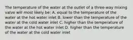 The temperature of the water at the outlet of a three-way mixing valve will most likely be: A. equal to the temperature of the water at the hot water inlet B. lower than the temperature of the water at the cold water inlet C. higher than the temperature of the water at the hot water inlet D. higher than the temperature of the water at the cold water inlet