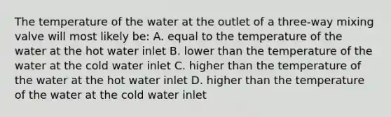 The temperature of the water at the outlet of a three-way mixing valve will most likely be: A. equal to the temperature of the water at the hot water inlet B. lower than the temperature of the water at the cold water inlet C. higher than the temperature of the water at the hot water inlet D. higher than the temperature of the water at the cold water inlet