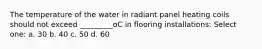 The temperature of the water in radiant panel heating coils should not exceed _________oC in flooring installations: Select one: a. 30 b. 40 c. 50 d. 60